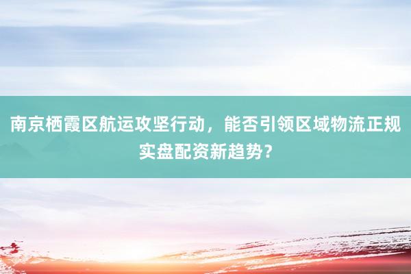 南京栖霞区航运攻坚行动，能否引领区域物流正规实盘配资新趋势？