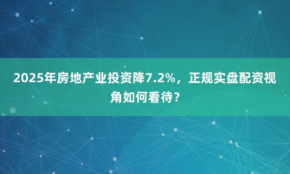 2025年房地产业投资降7.2%，正规实盘配资视角如何看待？