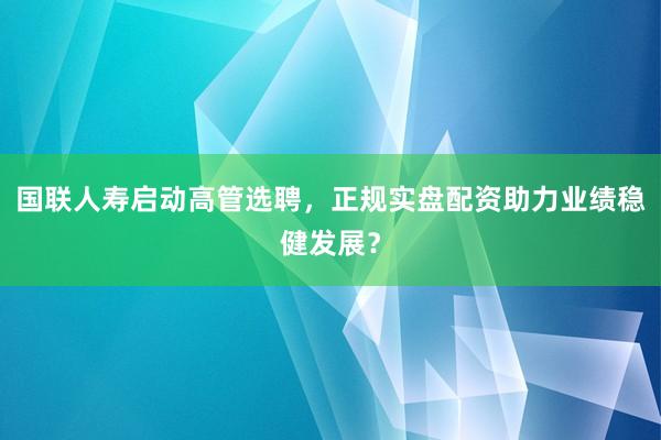 国联人寿启动高管选聘，正规实盘配资助力业绩稳健发展？