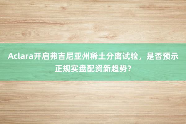 Aclara开启弗吉尼亚州稀土分离试验，是否预示正规实盘配资新趋势？