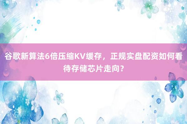 谷歌新算法6倍压缩KV缓存，正规实盘配资如何看待存储芯片走向？