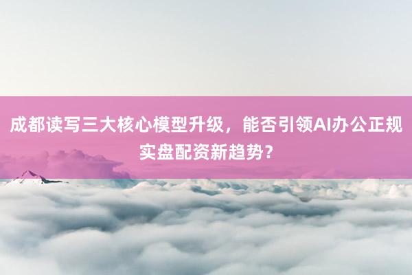 成都读写三大核心模型升级，能否引领AI办公正规实盘配资新趋势？