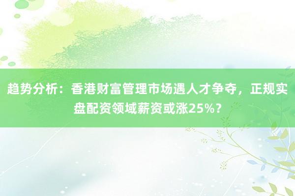 趋势分析：香港财富管理市场遇人才争夺，正规实盘配资领域薪资或涨25%？