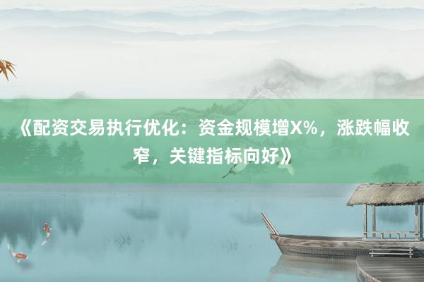 《配资交易执行优化：资金规模增X%，涨跌幅收窄，关键指标向好》