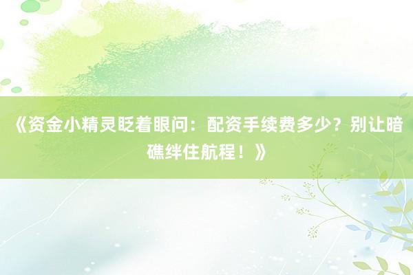 《资金小精灵眨着眼问：配资手续费多少？别让暗礁绊住航程！》