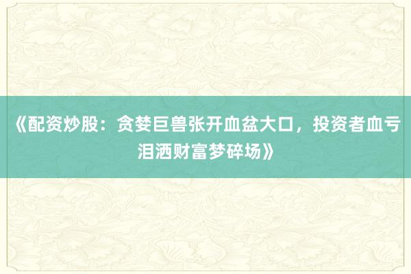 《配资炒股：贪婪巨兽张开血盆大口，投资者血亏泪洒财富梦碎场》