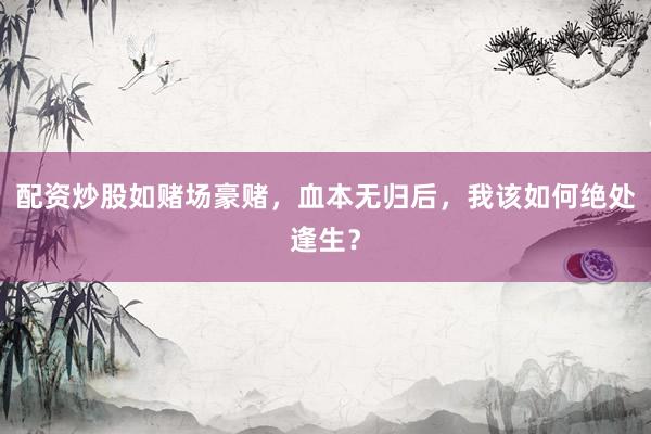 配资炒股如赌场豪赌，血本无归后，我该如何绝处逢生？