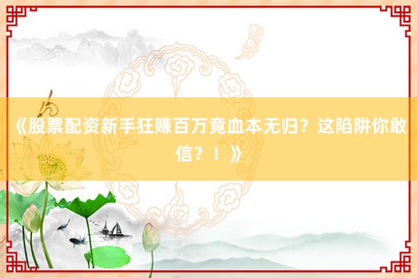 《股票配资新手狂赚百万竟血本无归？这陷阱你敢信？！》