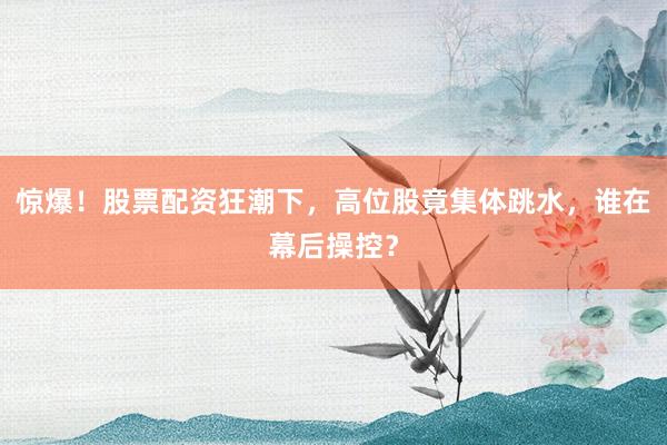 惊爆！股票配资狂潮下，高位股竟集体跳水，谁在幕后操控？
