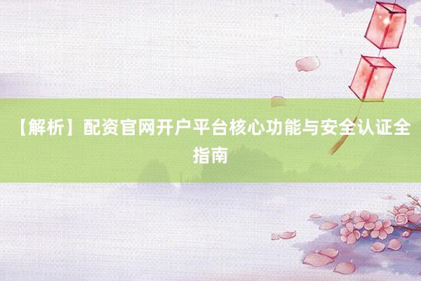 【解析】配资官网开户平台核心功能与安全认证全指南