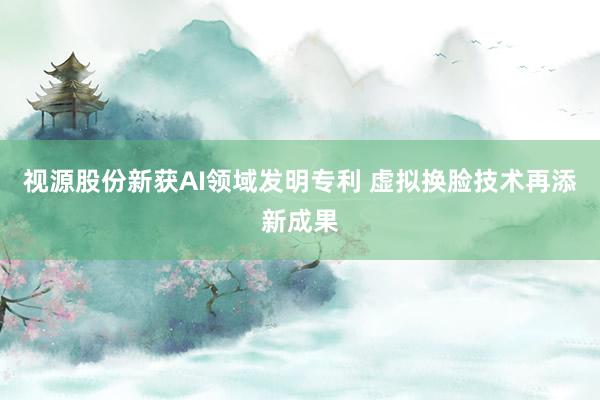 视源股份新获AI领域发明专利 虚拟换脸技术再添新成果