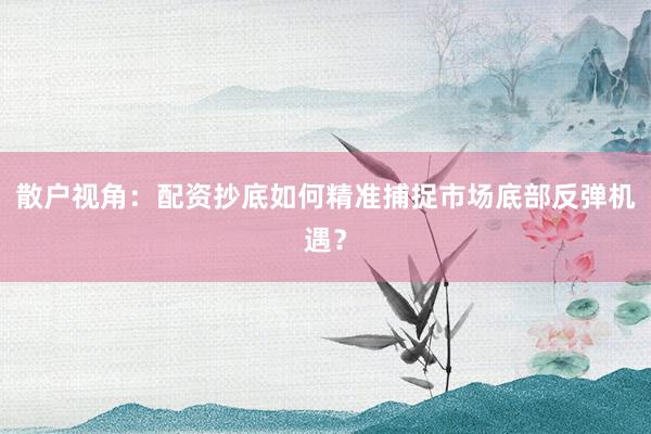 散户视角：配资抄底如何精准捕捉市场底部反弹机遇？
