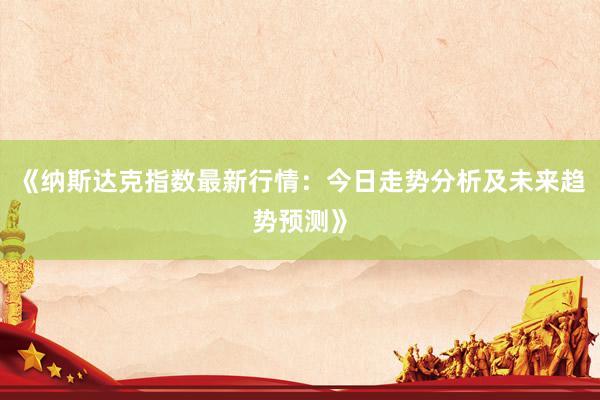 《纳斯达克指数最新行情：今日走势分析及未来趋势预测》