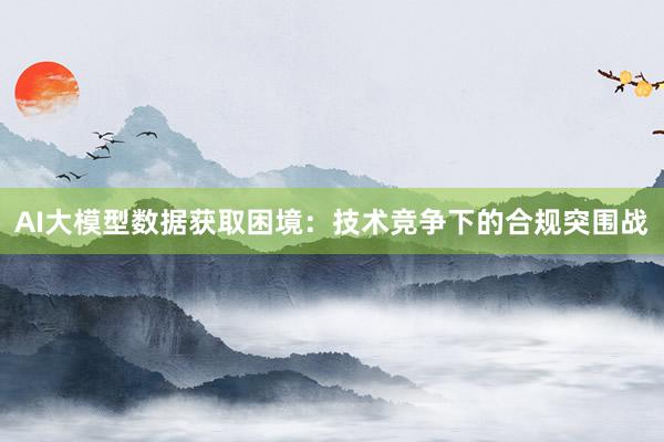 AI大模型数据获取困境：技术竞争下的合规突围战
