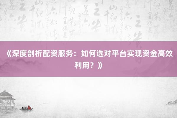《深度剖析配资服务：如何选对平台实现资金高效利用？》