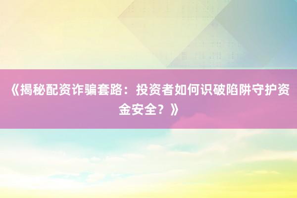 《揭秘配资诈骗套路：投资者如何识破陷阱守护资金安全？》