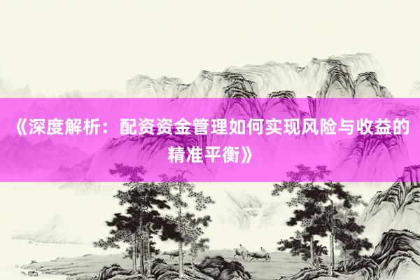 《深度解析：配资资金管理如何实现风险与收益的精准平衡》