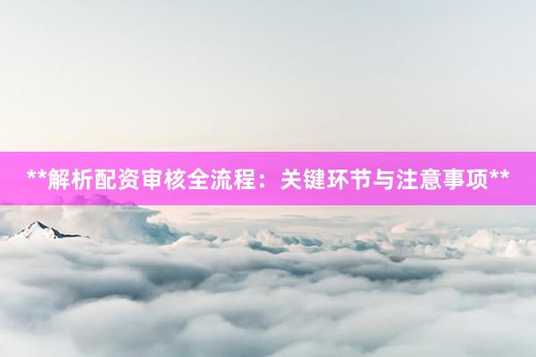 **解析配资审核全流程：关键环节与注意事项**