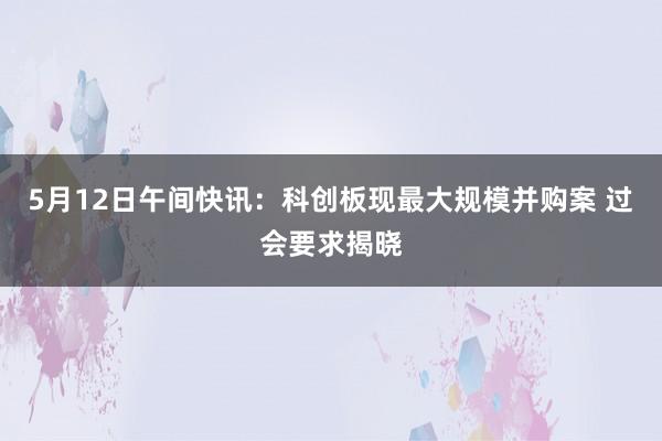 5月12日午间快讯：科创板现最大规模并购案 过会要求揭晓