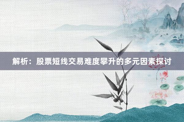 解析：股票短线交易难度攀升的多元因素探讨
