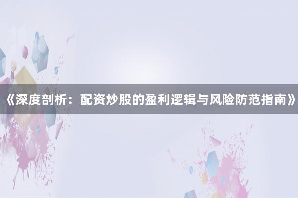《深度剖析：配资炒股的盈利逻辑与风险防范指南》