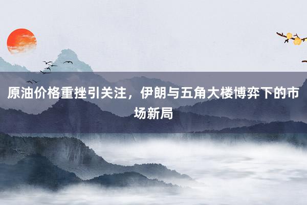 原油价格重挫引关注，伊朗与五角大楼博弈下的市场新局