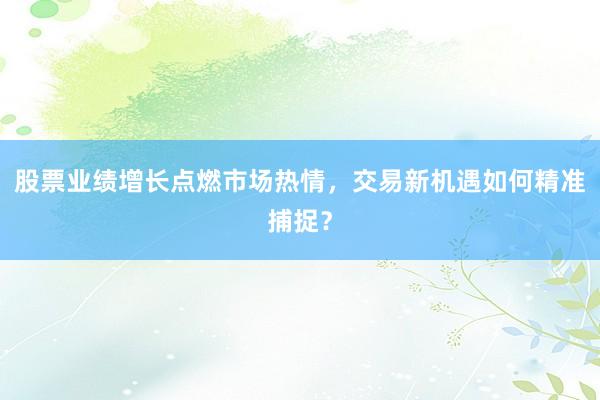 股票业绩增长点燃市场热情，交易新机遇如何精准捕捉？
