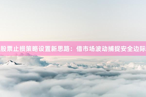 股票止损策略设置新思路：借市场波动捕捉安全边际