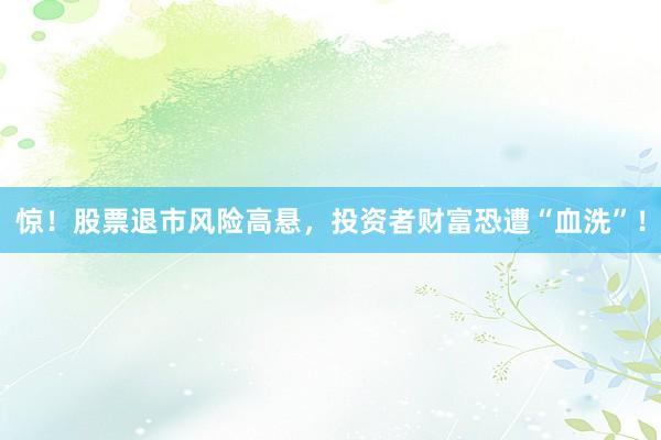 惊！股票退市风险高悬，投资者财富恐遭“血洗”！