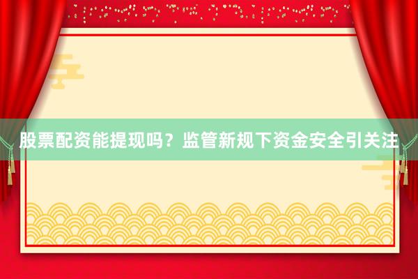 股票配资能提现吗？监管新规下资金安全引关注