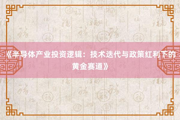 《半导体产业投资逻辑：技术迭代与政策红利下的黄金赛道》