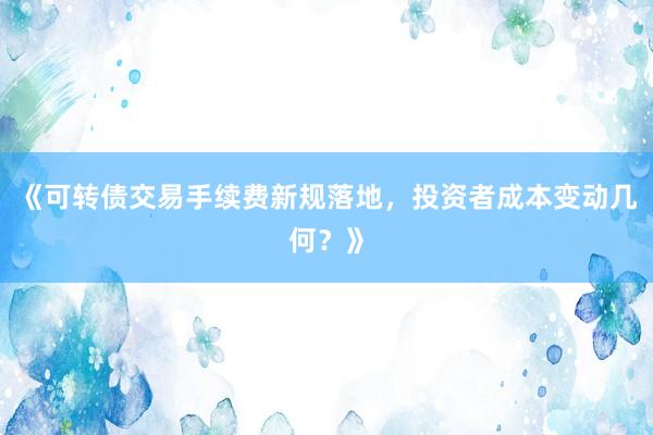 《可转债交易手续费新规落地，投资者成本变动几何？》