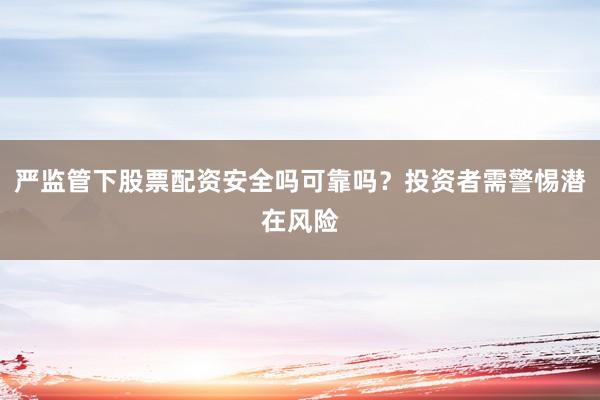 严监管下股票配资安全吗可靠吗？投资者需警惕潜在风险