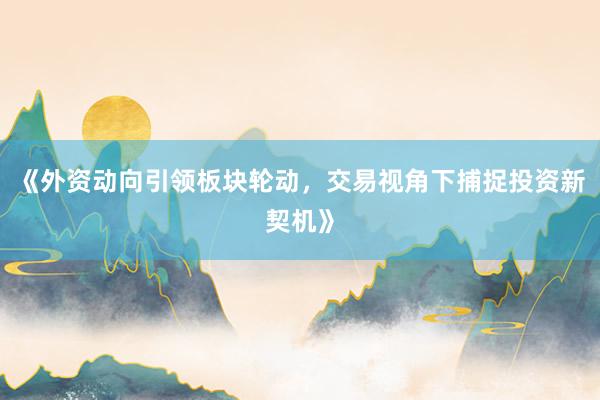 《外资动向引领板块轮动，交易视角下捕捉投资新契机》