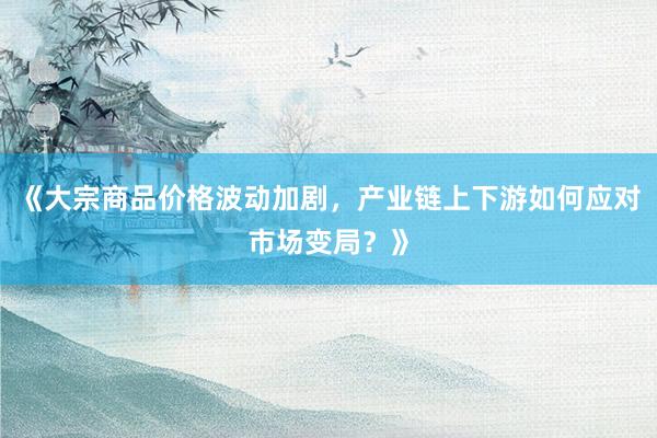 《大宗商品价格波动加剧，产业链上下游如何应对市场变局？》