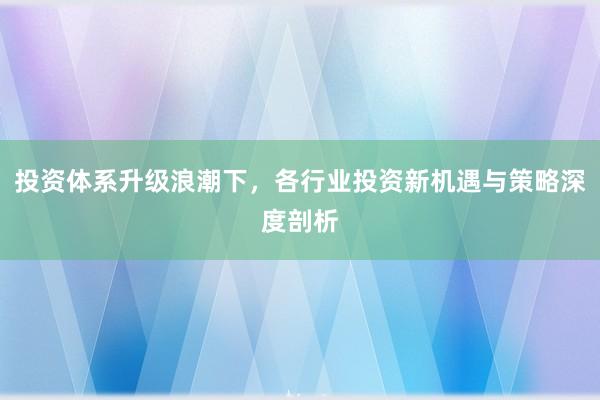 投资体系升级浪潮下，各行业投资新机遇与策略深度剖析