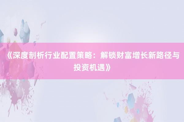 《深度剖析行业配置策略：解锁财富增长新路径与投资机遇》
