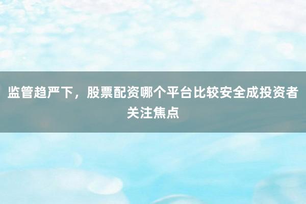 监管趋严下，股票配资哪个平台比较安全成投资者关注焦点
