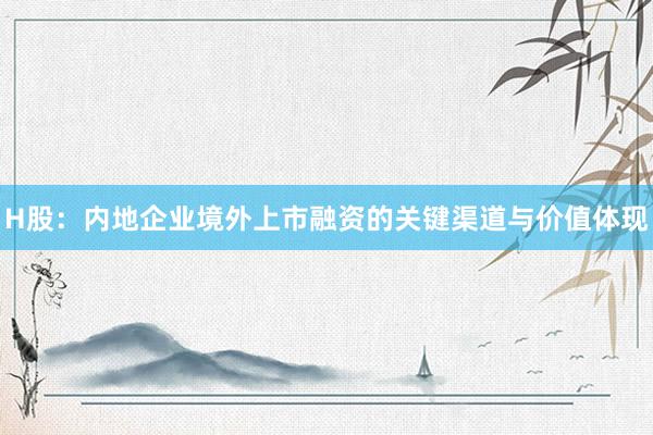 H股：内地企业境外上市融资的关键渠道与价值体现