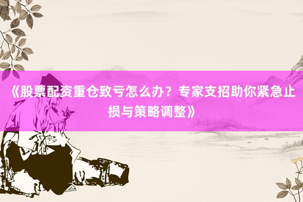 《股票配资重仓致亏怎么办？专家支招助你紧急止损与策略调整》