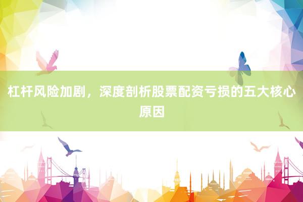 杠杆风险加剧，深度剖析股票配资亏损的五大核心原因