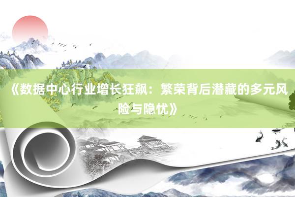 《数据中心行业增长狂飙：繁荣背后潜藏的多元风险与隐忧》