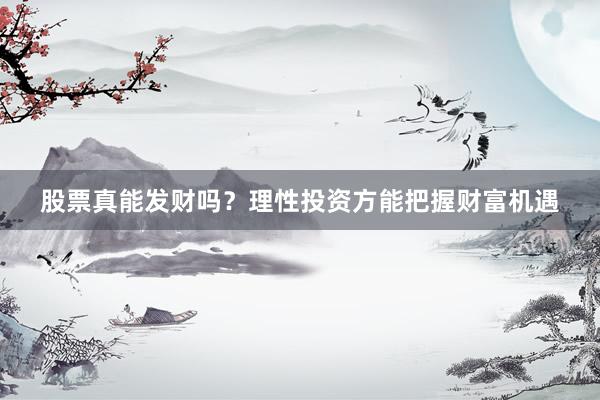 股票真能发财吗？理性投资方能把握财富机遇