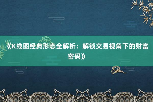 《K线图经典形态全解析：解锁交易视角下的财富密码》