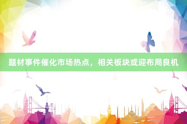 题材事件催化市场热点，相关板块或迎布局良机