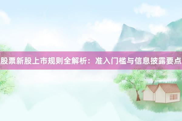 股票新股上市规则全解析：准入门槛与信息披露要点