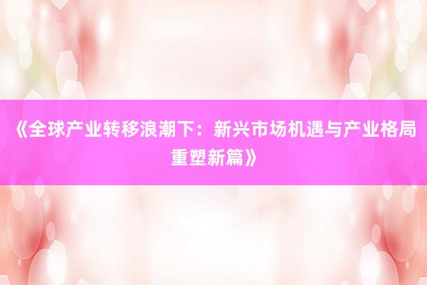 《全球产业转移浪潮下：新兴市场机遇与产业格局重塑新篇》
