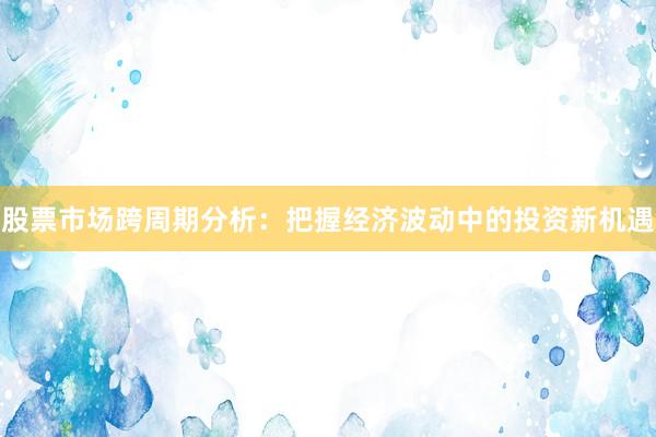 股票市场跨周期分析：把握经济波动中的投资新机遇