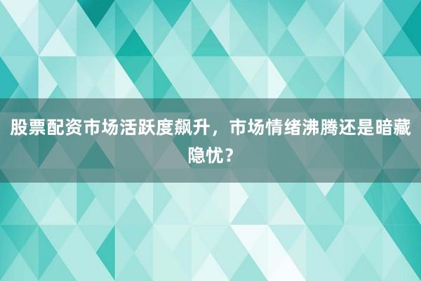 股票配资市场活跃度飙升，市场情绪沸腾还是暗藏隐忧？