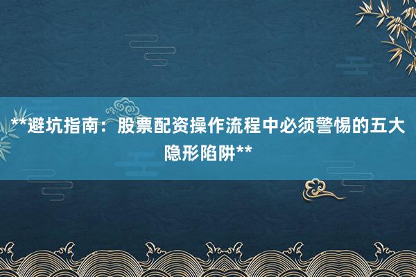 **避坑指南：股票配资操作流程中必须警惕的五大隐形陷阱**